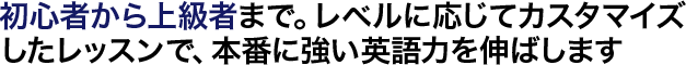 初心者から上級者まで。レベルに応じてカスタマイズしたレッスンで、本番に強い英語力を伸ばします
