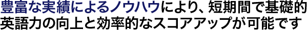 豊富な実績によるノウハウにより、短期間で基礎的英語力の向上と効率的なスコアアップが可能です