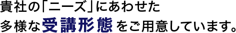 貴社の「ニーズ」にあわせた多様な受講形態をご用意しています。