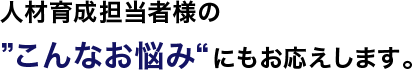 人材育成担当者様の”こんなお悩み“にもお応えします。