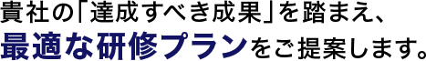 貴社の「達成すべき成果」を踏まえ、最適な研修プランをご提案します。