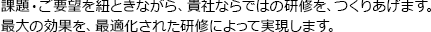 課題・ご要望を紐ときながら、貴社ならではの研修を、つくりあげます。最大の効果を、最適化された研修によって実現します。